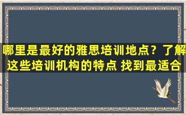 哪里是最好的雅思培训地点？了解这些培训机构的特点 找到最适合您的培训机构